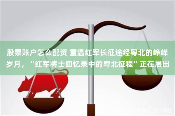 股票账户怎么配资 重温红军长征途经粤北的峥嵘岁月，“红军将士回忆录中的粤北征程”正在展出