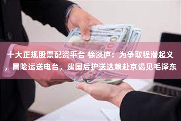 十大正规股票配资平台 徐淡庐：为争取程潜起义，冒险运送电台，建国后护送达赖赴京谒见毛泽东