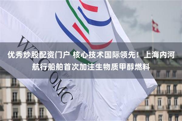 优秀炒股配资门户 核心技术国际领先!上海内河航行船舶首次加注生物质甲醇燃料