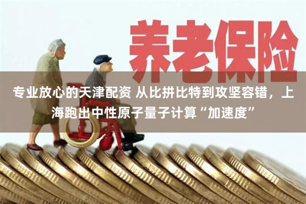 专业放心的天津配资 从比拼比特到攻坚容错,上海跑出中性原子量子计算“加速度”