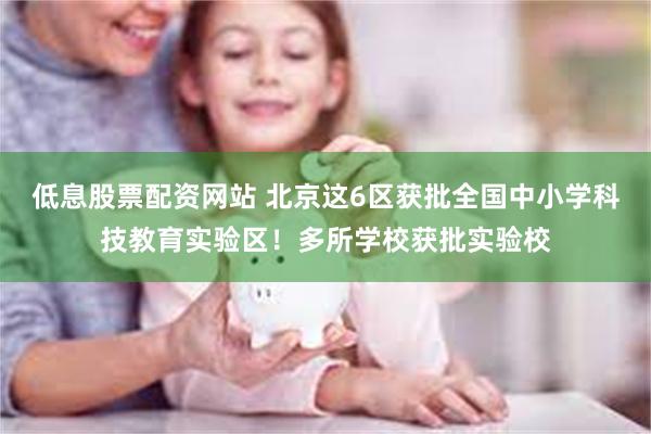 低息股票配资网站 北京这6区获批全国中小学科技教育实验区！多所学校获批实验校