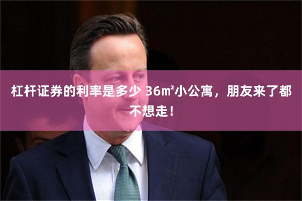杠杆证券的利率是多少 36㎡小公寓,朋友来了都不想走!